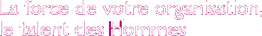 La force de votre organisation,le talent des Hommes
